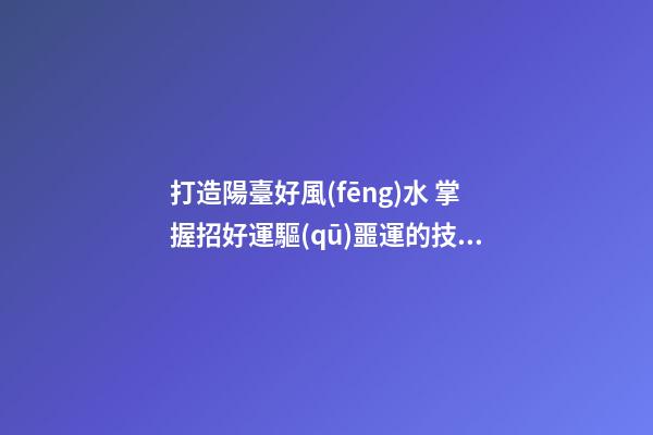 打造陽臺好風(fēng)水 掌握招好運驅(qū)噩運的技巧